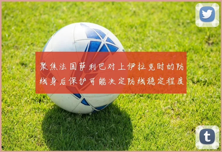 聚焦法国萨利巴对上伊拉克时的防线身后保护可能决定防线稳定程度