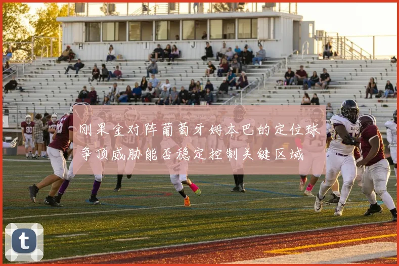 刚果金对阵葡萄牙姆本巴的定位球争顶威胁能否稳定控制关键区域
