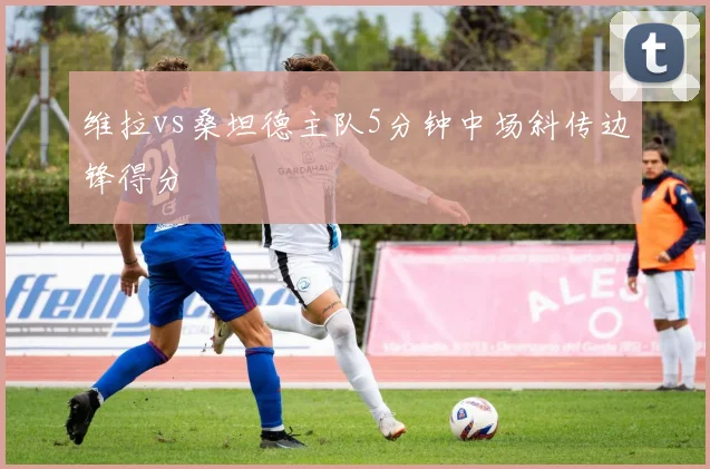 维拉vs桑坦德主队5分钟中场斜传边锋得分