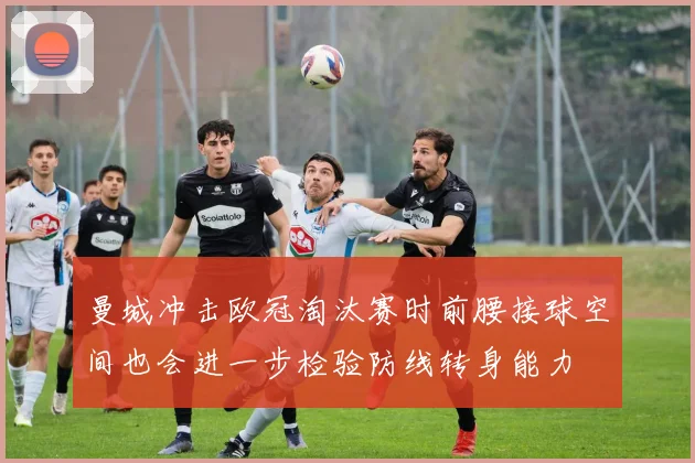 曼城冲击欧冠淘汰赛时前腰接球空间也会进一步检验防线转身能力
