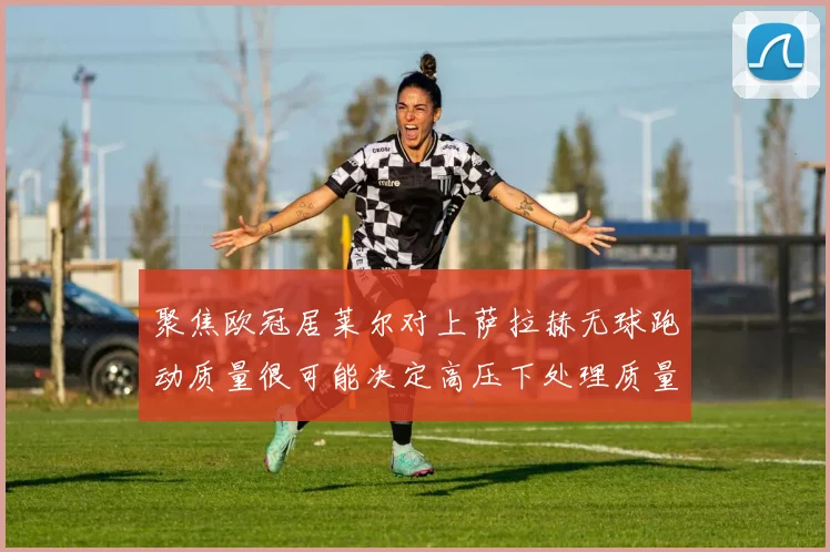 聚焦欧冠居莱尔对上萨拉赫无球跑动质量很可能决定高压下处理质量
