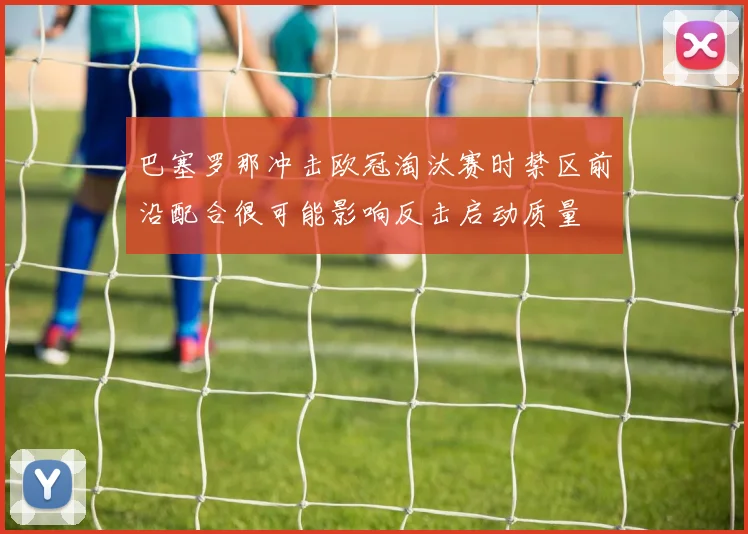 巴塞罗那冲击欧冠淘汰赛时禁区前沿配合很可能影响反击启动质量