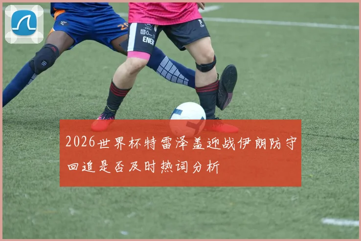 2026世界杯特雷泽盖迎战伊朗防守回追是否及时热词分析