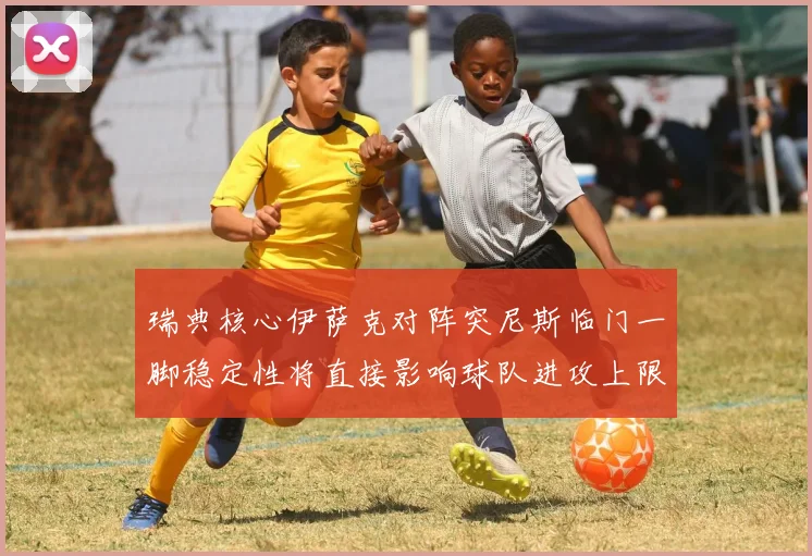 瑞典核心伊萨克对阵突尼斯临门一脚稳定性将直接影响球队进攻上限