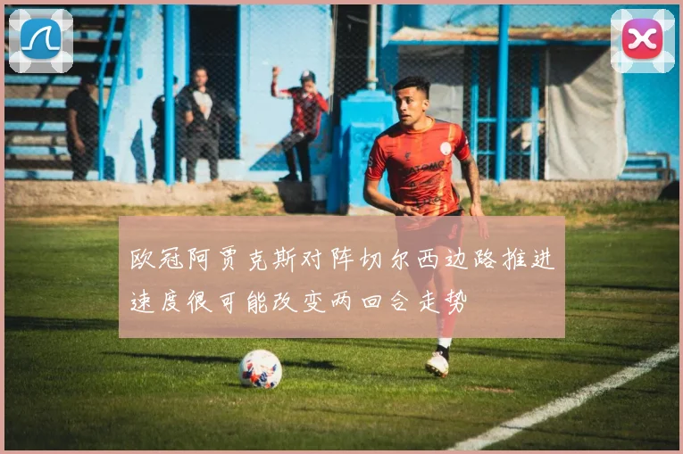 欧冠阿贾克斯对阵切尔西边路推进速度很可能改变两回合走势